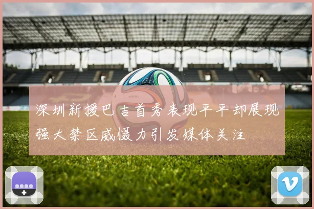 深圳新援巴吉首秀表现平平却展现强大禁区威慑力引发媒体关注