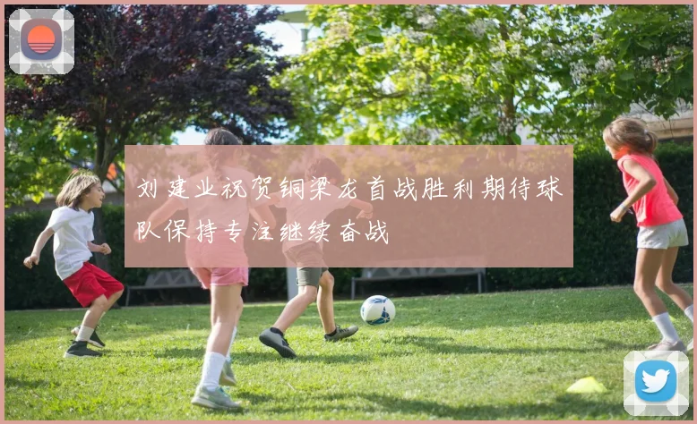 刘建业祝贺铜梁龙首战胜利期待球队保持专注继续奋战