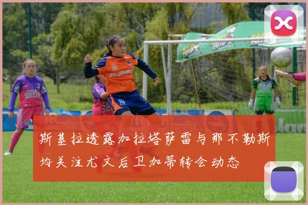 斯基拉透露加拉塔萨雷与那不勒斯均关注尤文后卫加蒂转会动态