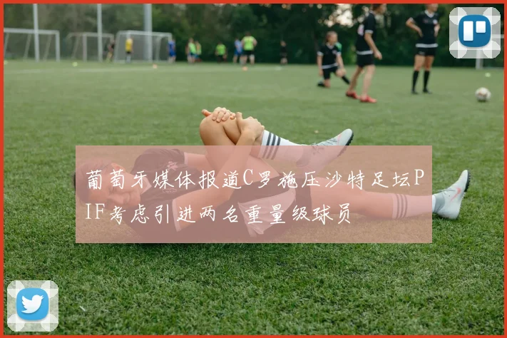 葡萄牙媒体报道C罗施压沙特足坛PIF考虑引进两名重量级球员