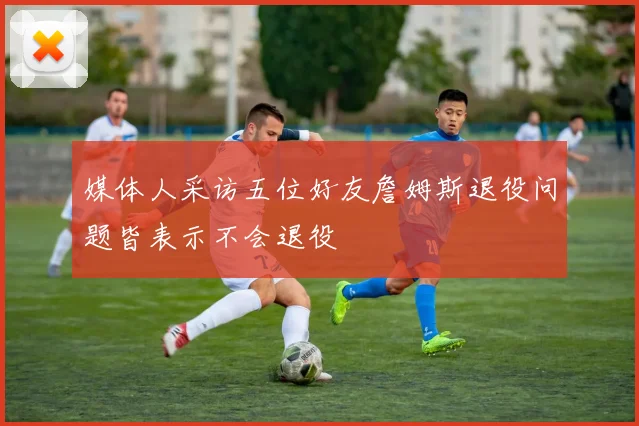 媒体人采访五位好友詹姆斯退役问题皆表示不会退役