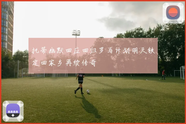 托蒂幽默回应回归罗马计划明天铁定回家乡再续传奇
