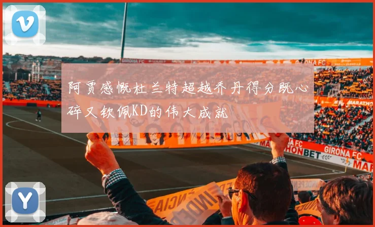 阿贾感慨杜兰特超越乔丹得分既心碎又钦佩KD的伟大成就