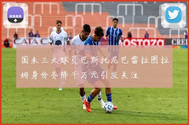 国米三大球员巴斯托尼巴雷拉图拉姆身价齐降千万元引发关注