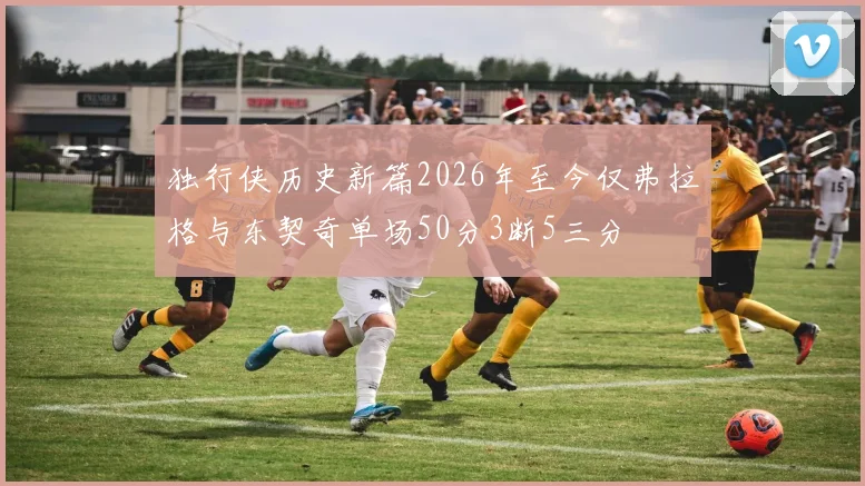 独行侠历史新篇2026年至今仅弗拉格与东契奇单场50分3断5三分