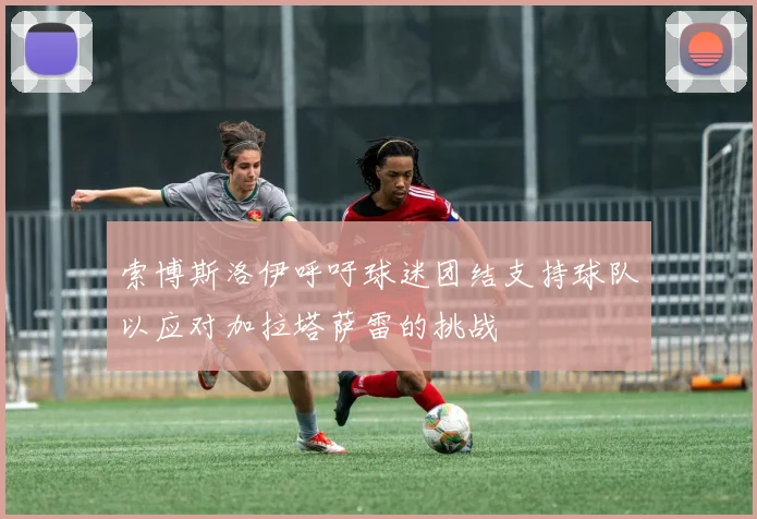 索博斯洛伊呼吁球迷团结支持球队以应对加拉塔萨雷的挑战