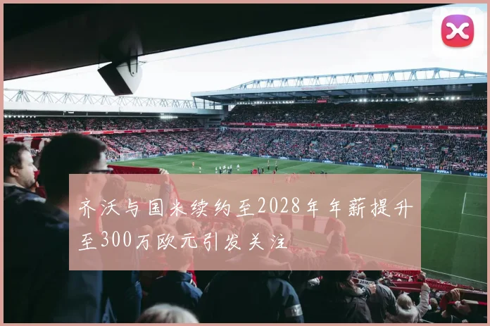齐沃与国米续约至2028年年薪提升至300万欧元引发关注