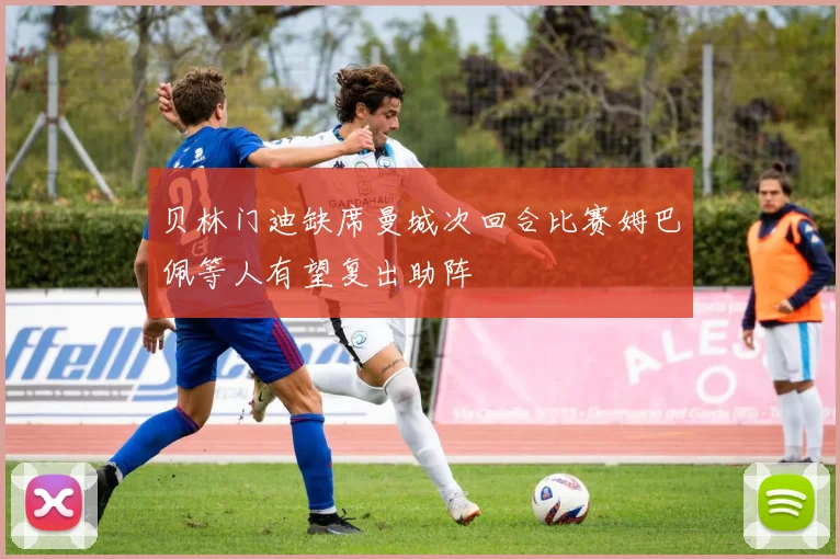 贝林门迪缺席曼城次回合比赛姆巴佩等人有望复出助阵